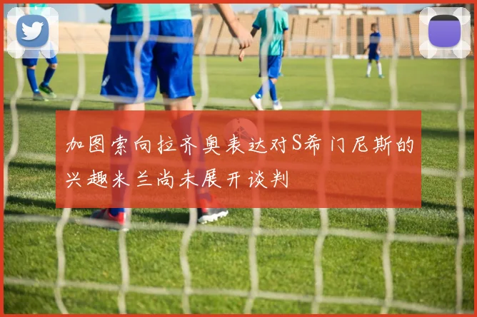 加图索向拉齐奥表达对S希门尼斯的兴趣米兰尚未展开谈判