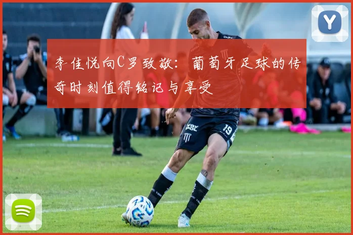 李佳悦向C罗致敬：葡萄牙足球的传奇时刻值得铭记与享受