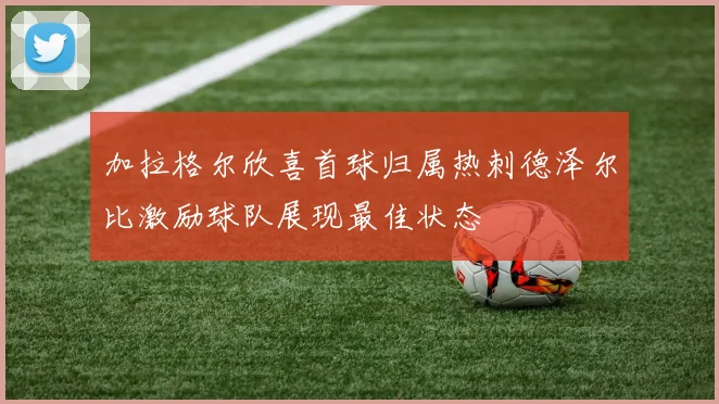 加拉格尔欣喜首球归属热刺德泽尔比激励球队展现最佳状态