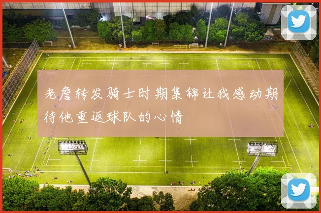 老詹转发骑士时期集锦让我感动期待他重返球队的心情