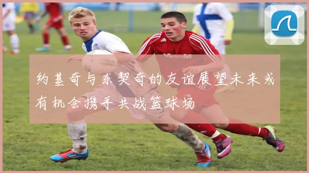 约基奇与东契奇的友谊展望未来或有机会携手共战篮球场