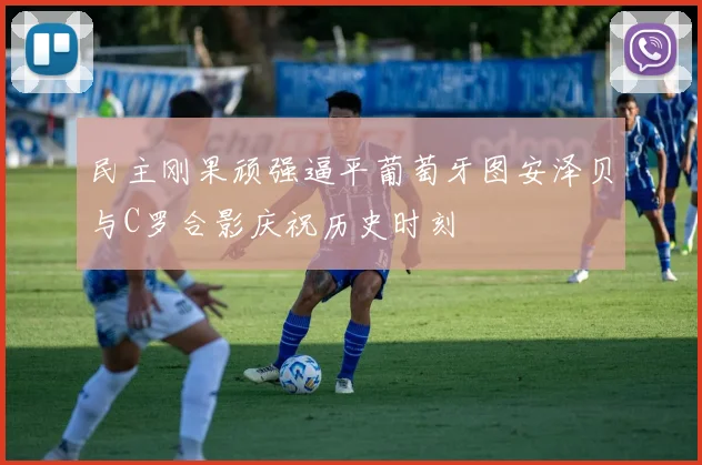 民主刚果顽强逼平葡萄牙图安泽贝与C罗合影庆祝历史时刻