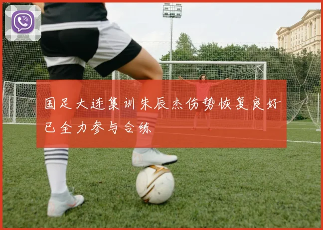 国足大连集训朱辰杰伤势恢复良好已全力参与合练