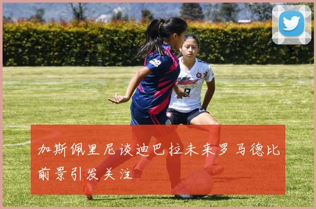 加斯佩里尼谈迪巴拉未来罗马德比前景引发关注