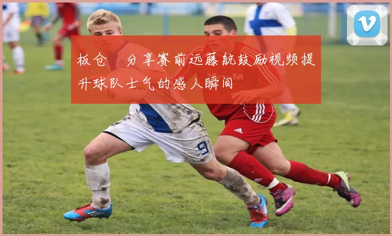 板仓滉分享赛前远藤航鼓励视频提升球队士气的感人瞬间