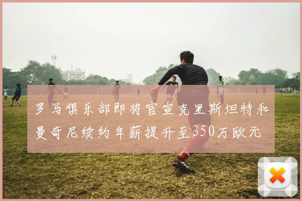 罗马俱乐部即将官宣克里斯坦特和曼奇尼续约年薪提升至350万欧元