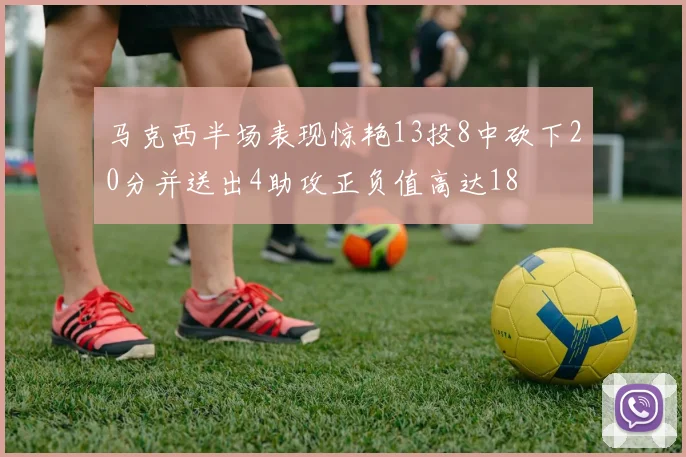 马克西半场表现惊艳13投8中砍下20分并送出4助攻正负值高达18