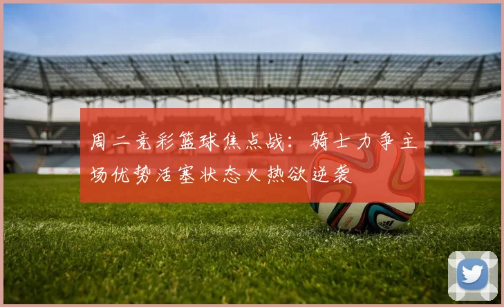 周二竞彩篮球焦点战：骑士力争主场优势活塞状态火热欲逆袭