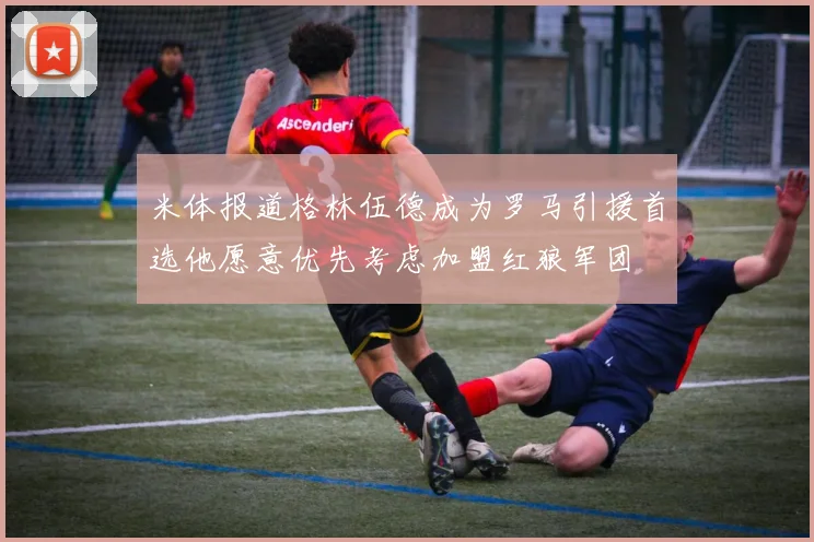 米体报道格林伍德成为罗马引援首选他愿意优先考虑加盟红狼军团