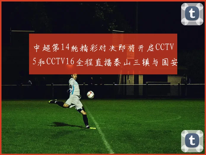 中超第14轮精彩对决即将开启CCTV5和CCTV16全程直播泰山三镇与国安河南之战