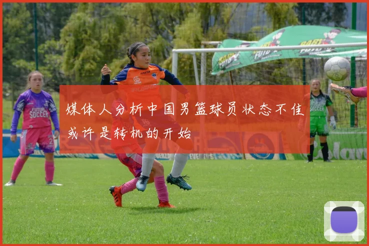 媒体人分析中国男篮球员状态不佳或许是转机的开始