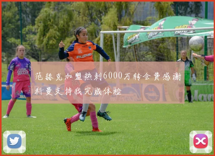 范赫克加盟热刺6000万转会费感谢科曼支持我完成体检