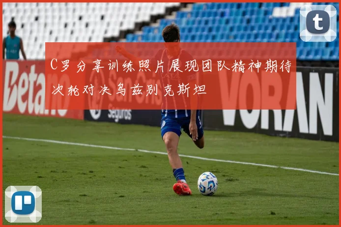 C罗分享训练照片展现团队精神期待次轮对决乌兹别克斯坦