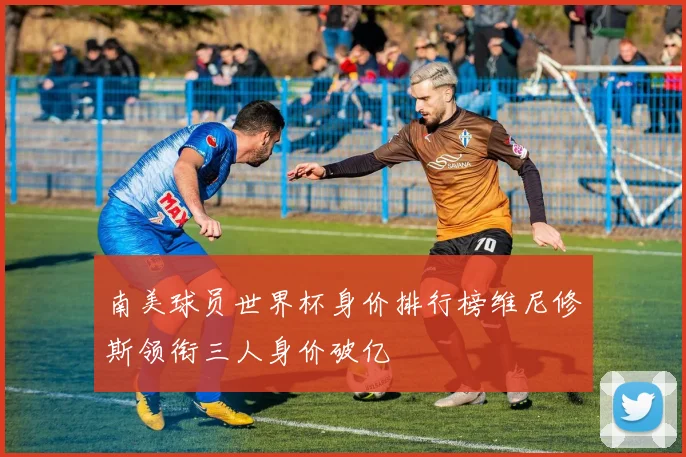南美球员世界杯身价排行榜维尼修斯领衔三人身价破亿
