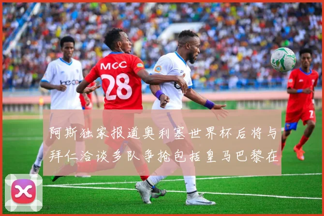 阿斯独家报道奥利塞世界杯后将与拜仁洽谈多队争抢包括皇马巴黎在内